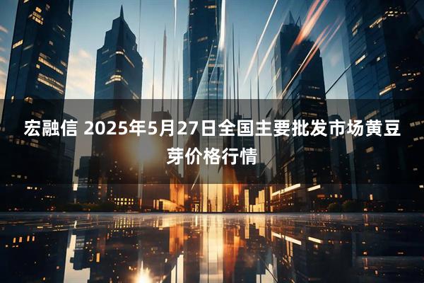 宏融信 2025年5月27日全国主要批发市场黄豆芽价格行情