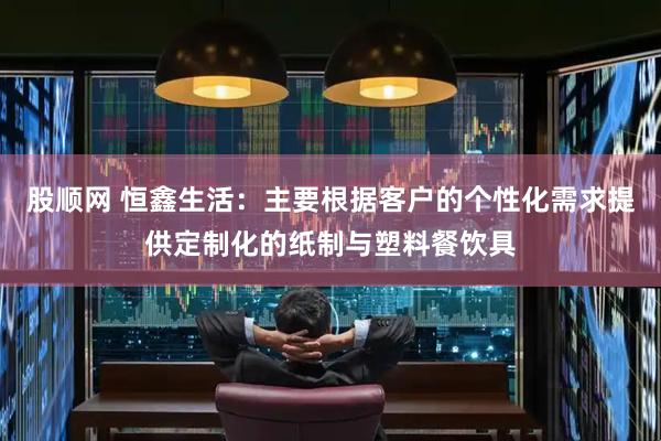 股顺网 恒鑫生活：主要根据客户的个性化需求提供定制化的纸制与塑料餐饮具