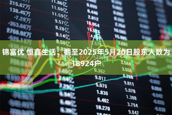 锦富优 恒鑫生活：截至2025年5月20日股东人数为18924户