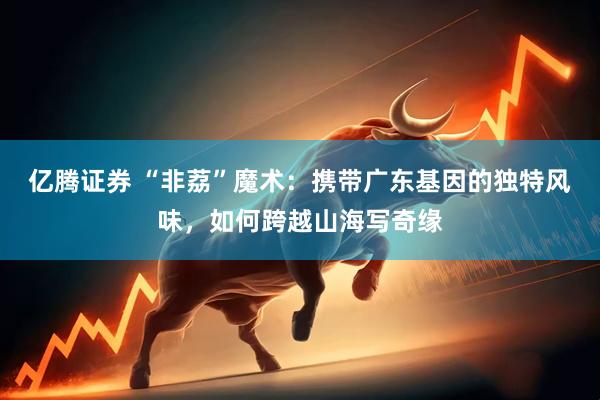 亿腾证券 “非荔”魔术：携带广东基因的独特风味，如何跨越山海写奇缘