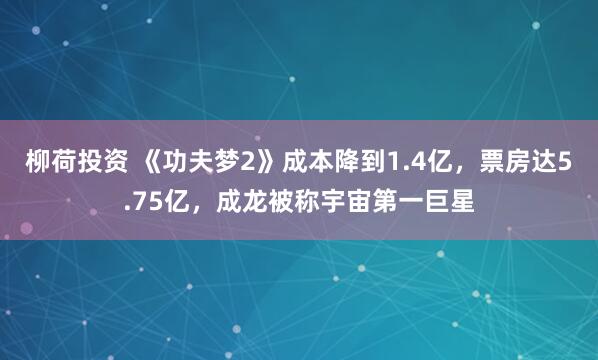 柳荷投资 《功夫梦2》成本降到1.4亿，票房达5.75亿，成龙被称宇宙第一巨星