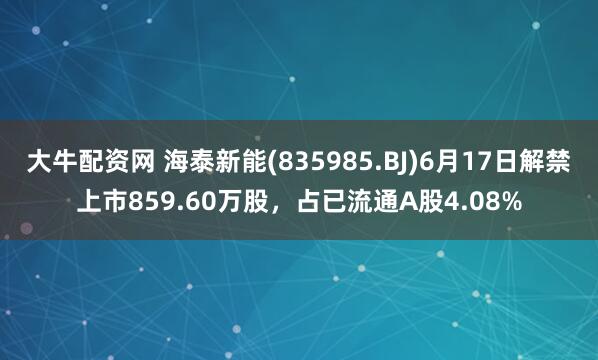 大牛配资网 海泰新能(835985.BJ)6月17日解禁上市859.60万股，占已流通A股4.08%