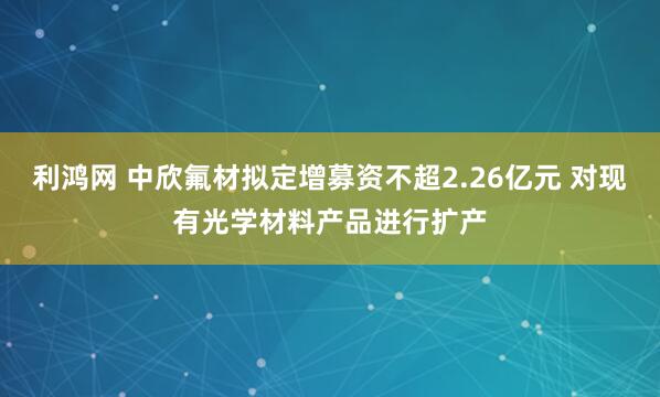 利鸿网 中欣氟材拟定增募资不超2.26亿元 对现有光学材料产品进行扩产