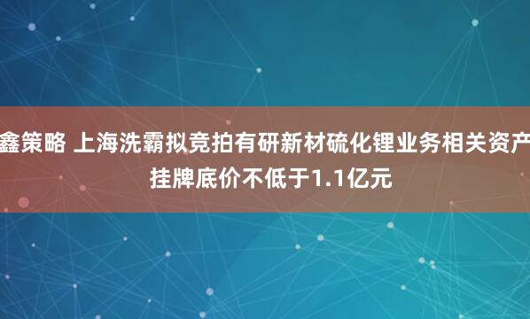 鑫策略 上海洗霸拟竞拍有研新材硫化锂业务相关资产  挂牌底价不低于1.1亿元