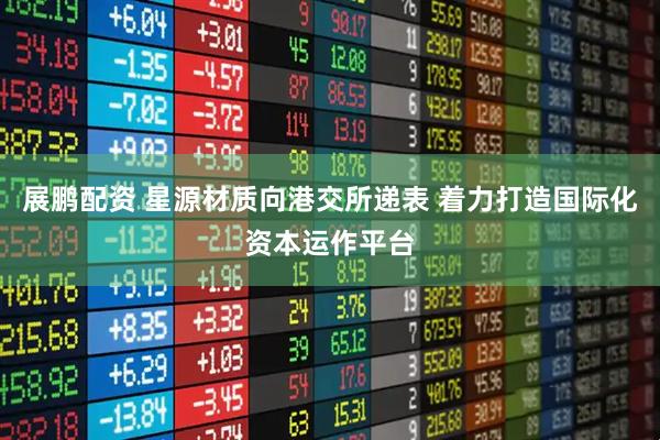 展鹏配资 星源材质向港交所递表 着力打造国际化资本运作平台