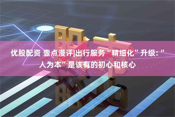 优股配资 壹点漫评|出行服务“精细化”升级:“人为本”是该有的初心和核心