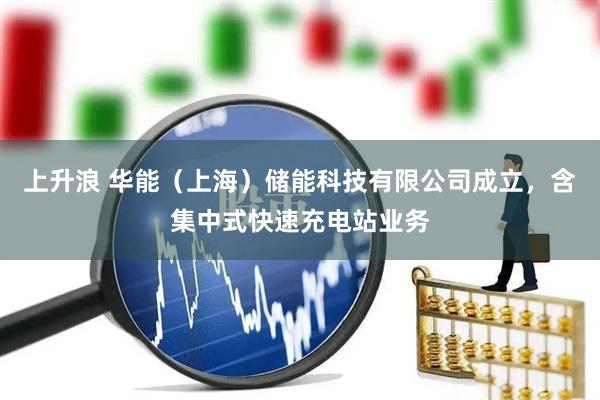 上升浪 华能（上海）储能科技有限公司成立，含集中式快速充电站业务
