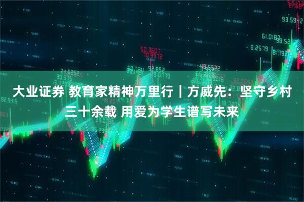 大业证券 教育家精神万里行｜方威先：坚守乡村三十余载 用爱为学生谱写未来