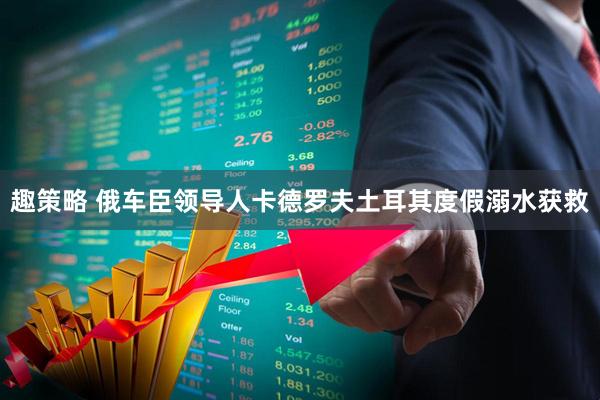 趣策略 俄车臣领导人卡德罗夫土耳其度假溺水获救