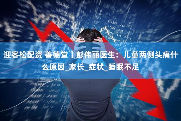 迎客松配资 善德堂丨彭伟丽医生：儿童两侧头痛什么原因_家长_症状_睡眠不足