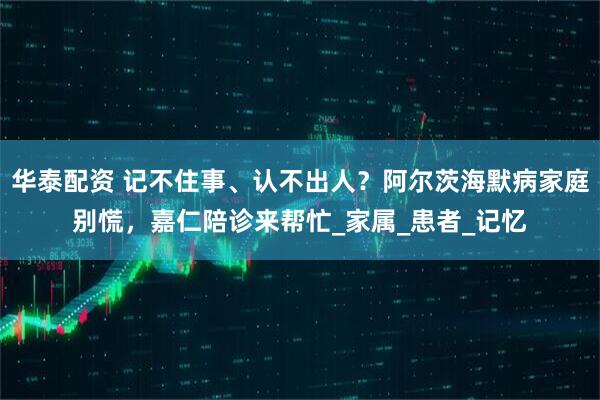 华泰配资 记不住事、认不出人？阿尔茨海默病家庭别慌，嘉仁陪诊来帮忙_家属_患者_记忆