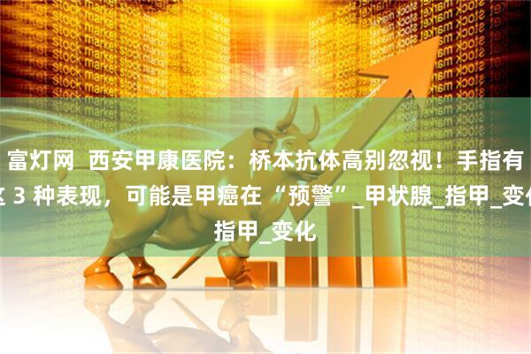 富灯网  西安甲康医院：桥本抗体高别忽视！手指有这 3 种表现，可能是甲癌在 “预警”_甲状腺_指甲_变化