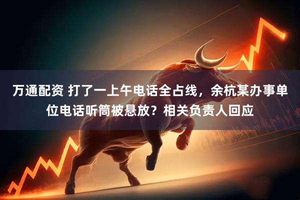 万通配资 打了一上午电话全占线，余杭某办事单位电话听筒被悬放？相关负责人回应