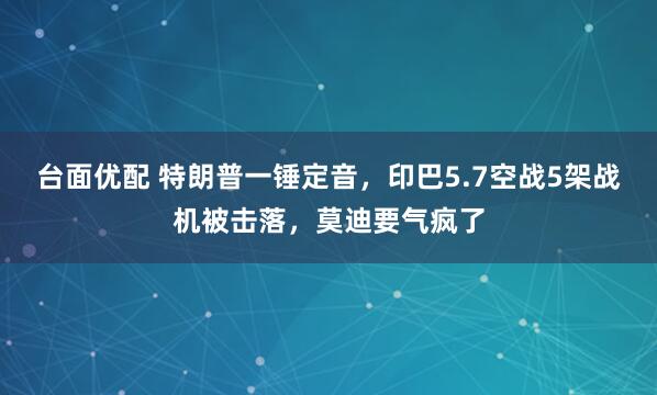 台面优配 特朗普一锤定音，印巴5.7空战5架战机被击落，莫迪要气疯了