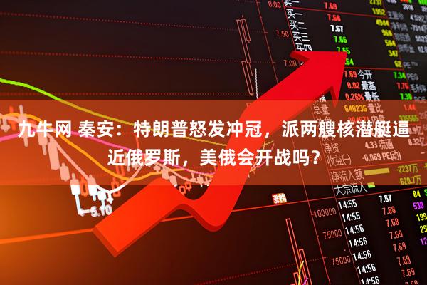 九牛网 秦安：特朗普怒发冲冠，派两艘核潜艇逼近俄罗斯，美俄会开战吗？