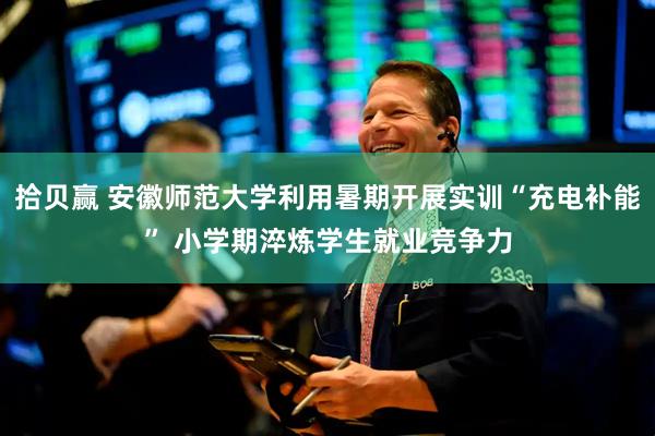 拾贝赢 安徽师范大学利用暑期开展实训“充电补能” 小学期淬炼学生就业竞争力