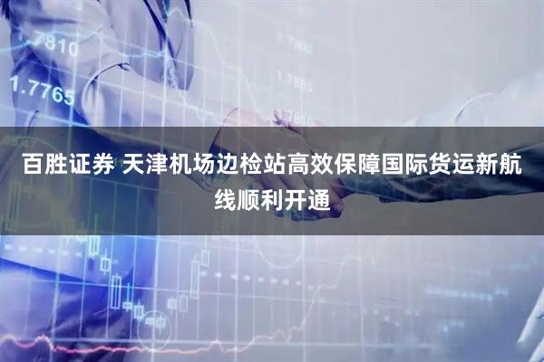 百胜证券 天津机场边检站高效保障国际货运新航线顺利开通