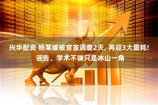 兴华配资 杨某媛被官宣调查2天, 再迎3大噩耗! 诬告、学术不端只是冰山一角