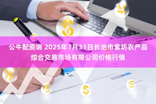 公牛配资端 2025年7月31日长治市紫坊农产品综合交易市场有限公司价格行情