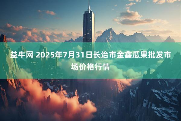 益牛网 2025年7月31日长治市金鑫瓜果批发市场价格行情