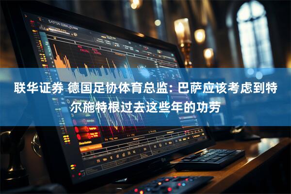 联华证券 德国足协体育总监: 巴萨应该考虑到特尔施特根过去这些年的功劳