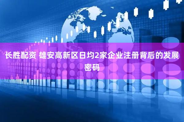 长胜配资 雄安高新区日均2家企业注册背后的发展密码