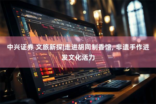 中兴证券 文旅新探|走进胡同制香馆, 非遗手作迸发文化活力