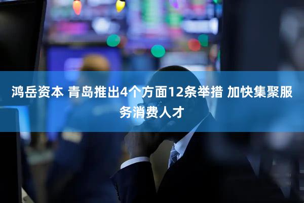 鸿岳资本 青岛推出4个方面12条举措 加快集聚服务消费人才