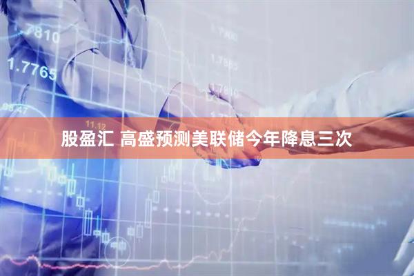 股盈汇 高盛预测美联储今年降息三次