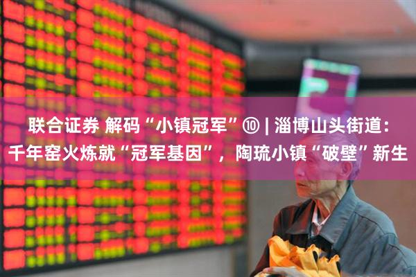 联合证券 解码“小镇冠军”⑩ | 淄博山头街道：千年窑火炼就“冠军基因”，陶琉小镇“破壁”新生