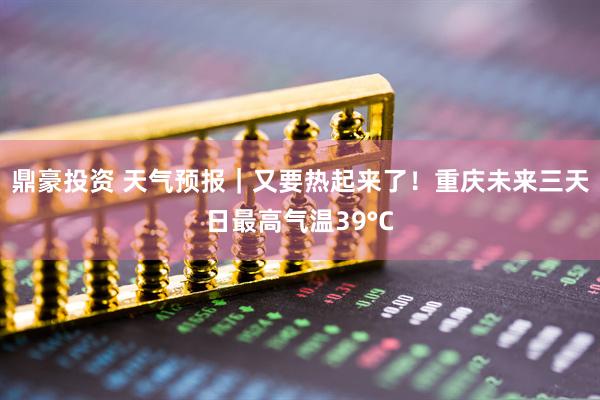 鼎豪投资 天气预报｜又要热起来了！重庆未来三天日最高气温39°C