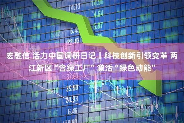 宏融信 活力中国调研日记丨科技创新引领变革 两江新区“含绿工厂”激活“绿色动能”