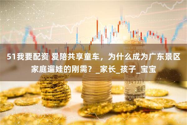51我要配资 爱陪共享童车，为什么成为广东景区家庭遛娃的刚需？_家长_孩子_宝宝