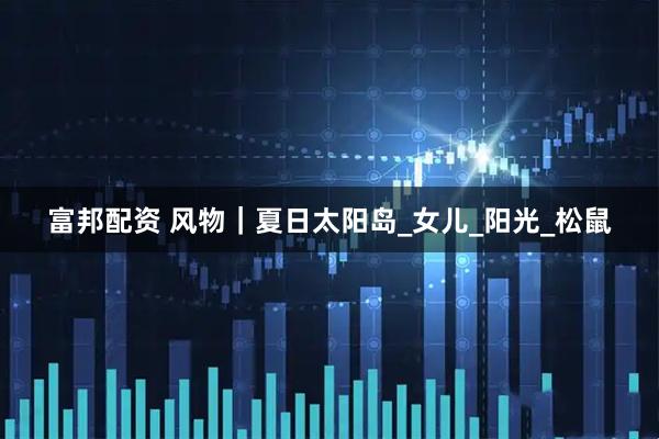 富邦配资 风物｜夏日太阳岛_女儿_阳光_松鼠