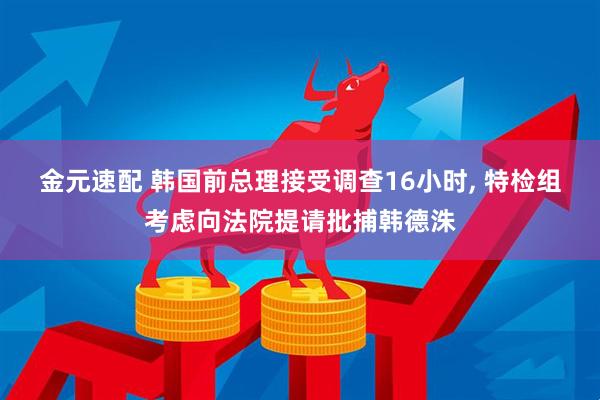 金元速配 韩国前总理接受调查16小时, 特检组考虑向法院提请批捕韩德洙
