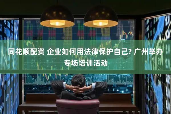 同花顺配资 企业如何用法律保护自己? 广州举办专场培训活动