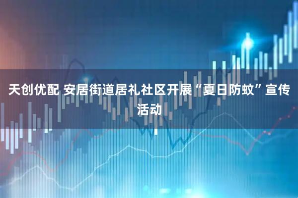 天创优配 安居街道居礼社区开展“夏日防蚊”宣传活动