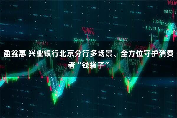盈鑫惠 兴业银行北京分行多场景、全方位守护消费者“钱袋子”