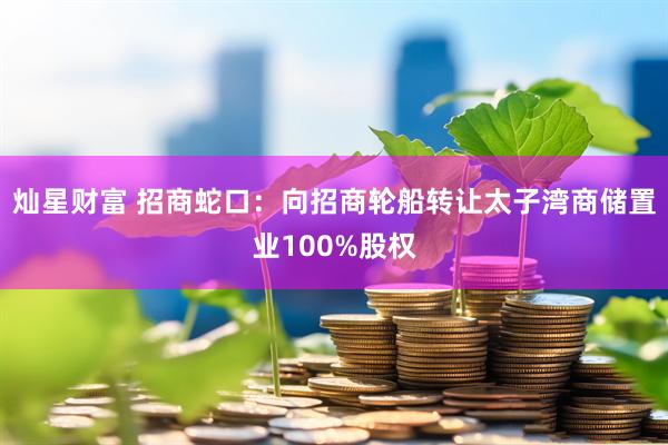 灿星财富 招商蛇口：向招商轮船转让太子湾商储置业100%股权