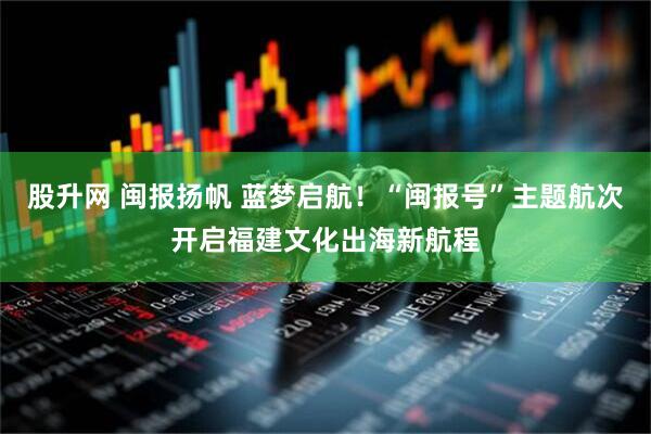 股升网 闽报扬帆 蓝梦启航！“闽报号”主题航次开启福建文化出海新航程