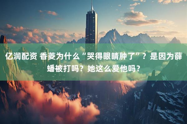 亿润配资 香菱为什么“哭得眼睛肿了”？是因为薛蟠被打吗？她这么爱他吗？
