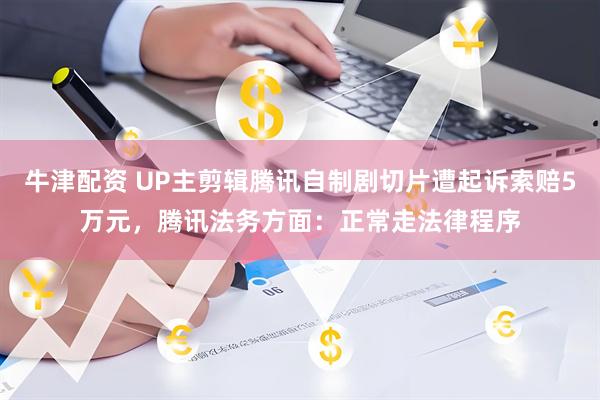 牛津配资 UP主剪辑腾讯自制剧切片遭起诉索赔5万元，腾讯法务方面：正常走法律程序