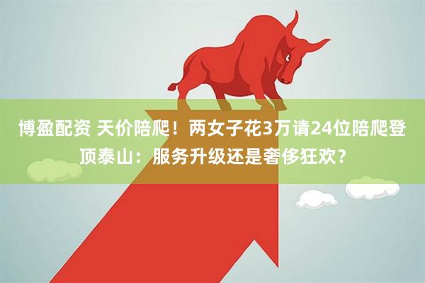博盈配资 天价陪爬！两女子花3万请24位陪爬登顶泰山：服务升级还是奢侈狂欢？