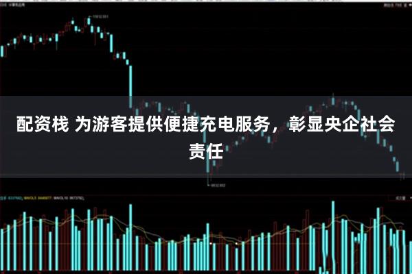 配资栈 为游客提供便捷充电服务，彰显央企社会责任