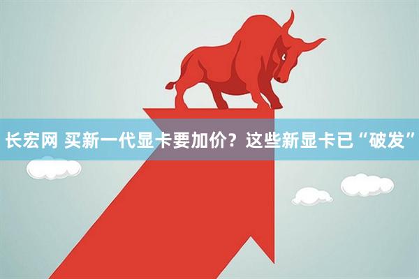 长宏网 买新一代显卡要加价？这些新显卡已“破发”