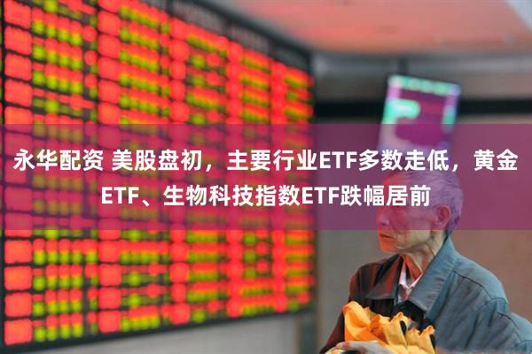 永华配资 美股盘初，主要行业ETF多数走低，黄金ETF、生物科技指数ETF跌幅居前
