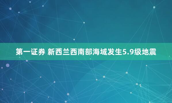 第一证券 新西兰西南部海域发生5.9级地震