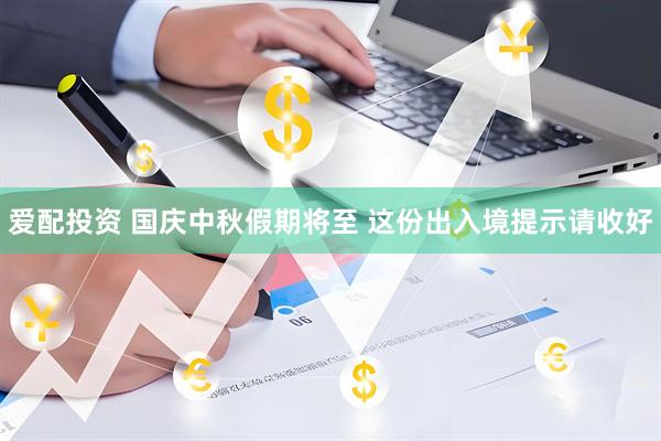 爱配投资 国庆中秋假期将至 这份出入境提示请收好