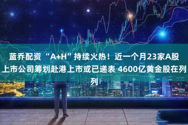 蓝乔配资 “A+H”持续火热！近一个月23家A股上市公司筹划赴港上市或已递表 4600亿黄金股在列