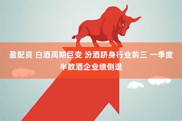 盈配资 白酒周期巨变 汾酒跻身行业前三 一季度半数酒企业绩倒退